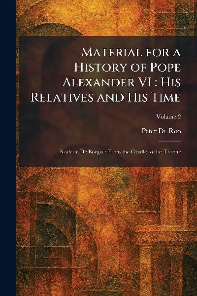 Material for a History of Pope Alexander VI: His Relatives and His Time: Roderic De Borgia: From the Cradle to the Throne