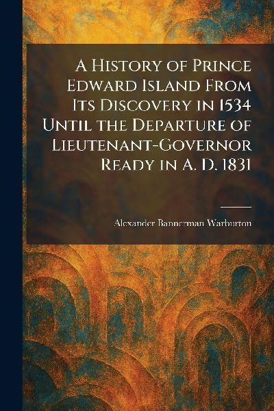 A History of Prince Edward Island From Its Discovery in 1534 Until the Departure of Lieutenant-Governor Ready in A. D. 1831