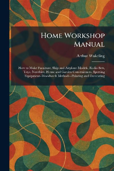 Home Workshop Manual: How to Make Furniture, Ship and Airplane Models, Radio Sets, Toys, Novelties, House and Garden Conveniences, Sporting Equipment--Woodwork Methods--Painting and Decorating
