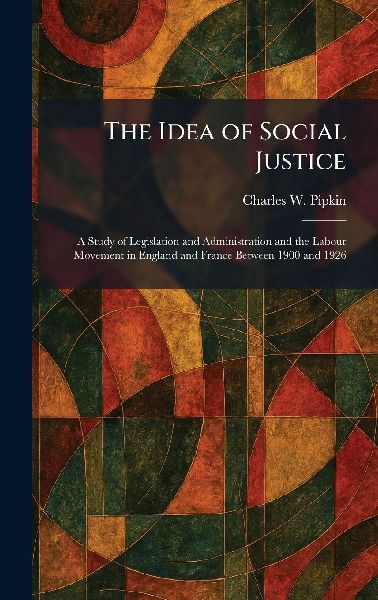 The Idea of Social Justice: A Study of Legislation and Administration and the Labour Movement in England and France Between 1900 and 1926
