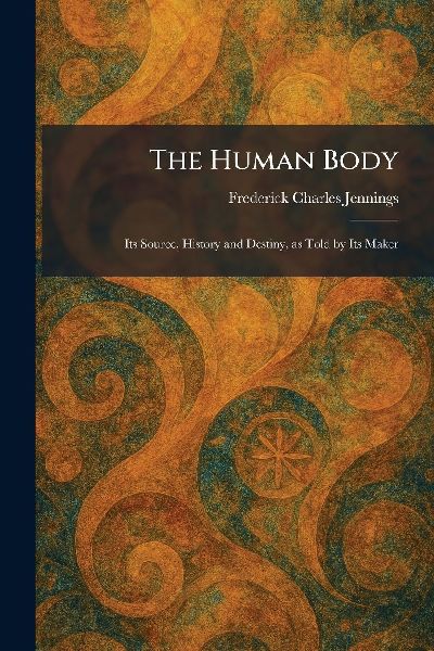 The Human Body: Its Source, History and Destiny, as Told by Its Maker