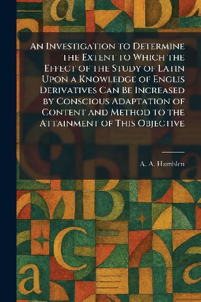 An Investigation to Determine the Extent to Which the Effect of the Study of Latin Upon a Knowledge of Englis Derivatives Can Be Increased by Conscious Adaptation of Content and Method to the Attainment of This Objective