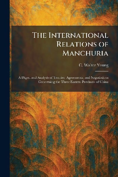 The International Relations of Manchuria: A Digest and Analysis of Treaties, Agreements, and Negotiations Concerning the Three Eastern Provinces of China