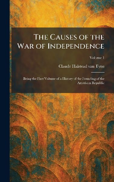 The Causes of the War of Independence: Being the First Volume of a History of the Founding of the American Republic