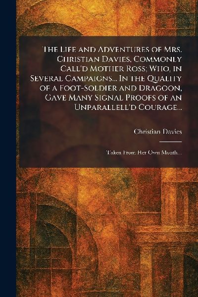 The Life and Adventures of Mrs. Christian Davies, Commonly Call'd Mother Ross; Who, in Several Campaigns... In the Quality of a Foot-Soldier and Dragoon, Gave Many Signal Proofs of an Unparallell'd Courage...: Taken From Her Own Mouth...