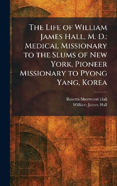 The Life of William James Hall, M. D.: Medical Missionary to the Slums of New York, Pioneer Missionary to Pyong Yang, Korea