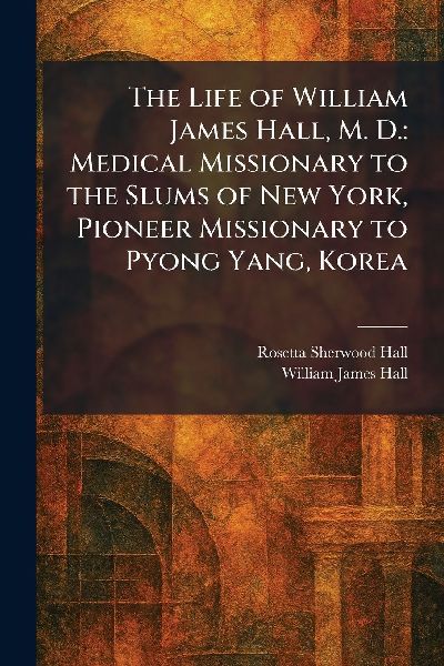 The Life of William James Hall, M. D.: Medical Missionary to the Slums of New York, Pioneer Missionary to Pyong Yang, Korea