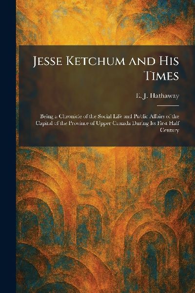 Jesse Ketchum and His Times: Being a Chronicle of the Social Life and Public Affairs of the Capital of the Province of Upper Canada During Its First Half Century