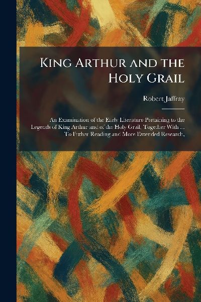 King Arthur and the Holy Grail: An Examination of the Early Literature Pertaining to the Legends of King Arthur and of the Holy Grail, Together With ... To Futher Reading and More Extended Research,
