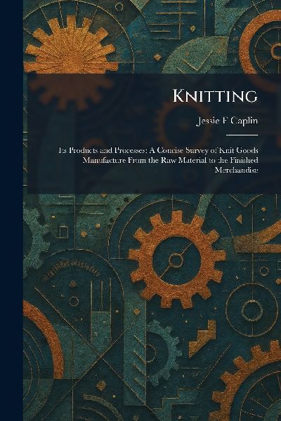 Knitting: Its Products and Processes: A Concise Survey of Knit Goods Manufacture From the Raw Material to the Finished Merchandise