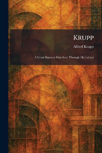 Krupp: A Great Business Man Seen Through His Letters