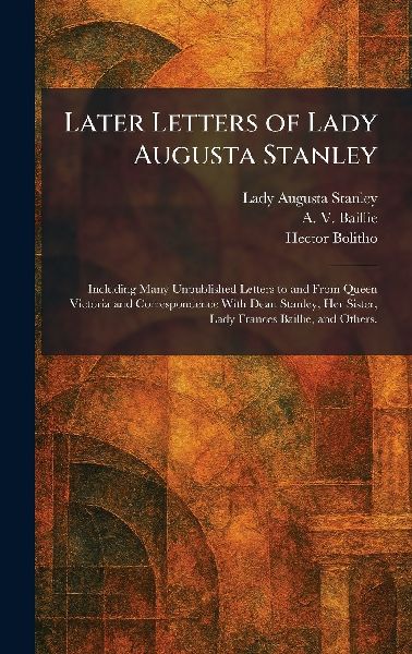 Later Letters of Lady Augusta Stanley: Including Many Unpublished Letters to and From Queen Victoria and Correspondence With Dean Stanley, Her Sister, Lady Frances Baillie, and Others.