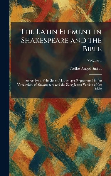 The Latin Element in Shakespeare and the Bible: An Analysis of the Several Languages Represented in the Vocabulary of Shakespeare and the King James Version of the Bible
