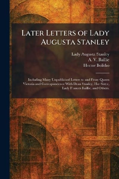 Later Letters of Lady Augusta Stanley: Including Many Unpublished Letters to and From Queen Victoria and Correspondence With Dean Stanley, Her Sister, Lady Frances Baillie, and Others.