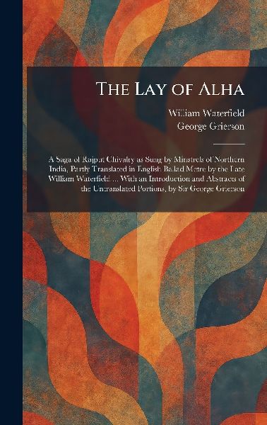 The Lay of Alha: A Saga of Rajput Chivalry as Sung by Minstrels of Northern India, Partly Translated in English Ballad Metre by the Late William Waterfield ... With an Introduction and Abstracts of the Untranslated Portions, by Sir George Grierson