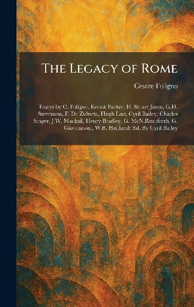 The Legacy of Rome: Essays by C. Foligno, Ernest Barker, H. Stuart Jones, G.H. Stevenson, F. De Zulueta, Hugh Last, Cyril Bailey, Charles Singer, J.W. Mackail, Henry Bradley, G. McN.Rushforth, G. Giovannoni, W.E. Heitland; Ed. By Cyril Bailey