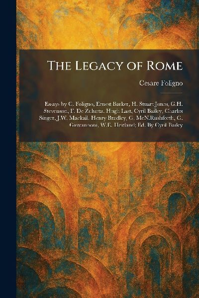 The Legacy of Rome: Essays by C. Foligno, Ernest Barker, H. Stuart Jones, G.H. Stevenson, F. De Zulueta, Hugh Last, Cyril Bailey, Charles Singer, J.W. Mackail, Henry Bradley, G. McN.Rushforth, G. Giovannoni, W.E. Heitland; Ed. By Cyril Bailey