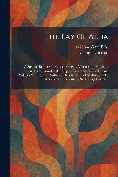 The Lay of Alha: A Saga of Rajput Chivalry as Sung by Minstrels of Northern India, Partly Translated in English Ballad Metre by the Late William Waterfield ... With an Introduction and Abstracts of the Untranslated Portions, by Sir George Grierson