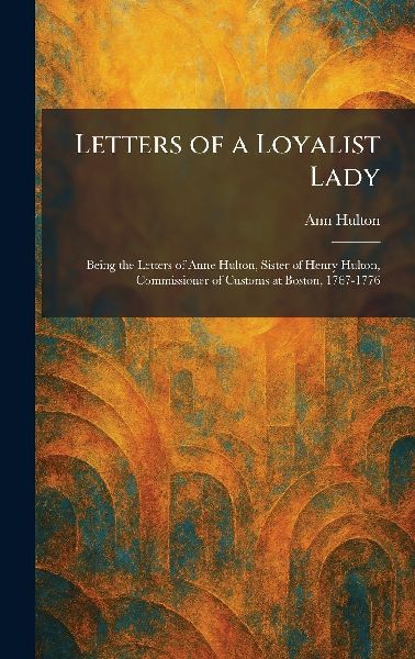 Letters of a Loyalist Lady: Being the Letters of Anne Hulton, Sister of Henry Hulton, Commissioner of Customs at Boston, 1767-1776