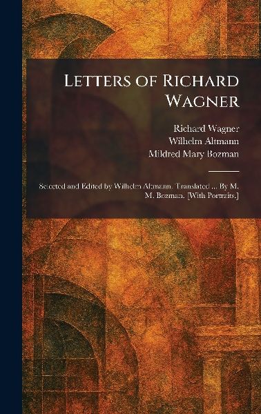 Letters of Richard Wagner: Selected and Edited by Wilhelm Altmann. Translated ... By M. M. Bozman. [With Portraits.]