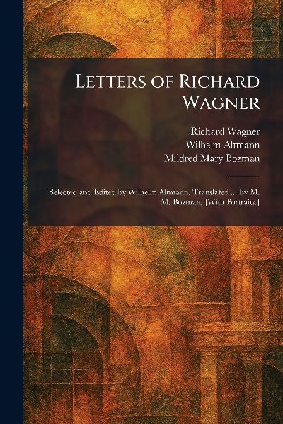 Letters of Richard Wagner: Selected and Edited by Wilhelm Altmann. Translated ... By M. M. Bozman. [With Portraits.]