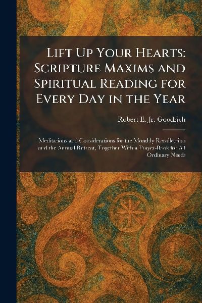 Lift Up Your Hearts: Scripture Maxims and Spiritual Reading for Every Day in the Year: Meditations and Considerations for the Monthly Recollection and the Annual Retreat, Together With a Prayer-Book for All Ordinary Needs