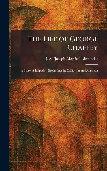The Life of George Chaffey: A Story of Irrigation Beginnings in California and Australia