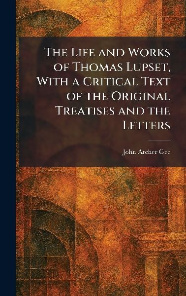 The Life and Works of Thomas Lupset, With a Critical Text of the Original Treatises and the Letters