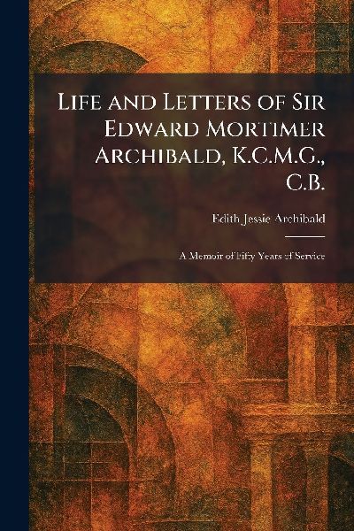 Life and Letters of Sir Edward Mortimer Archibald, K.C.M.G., C.B.: A Memoir of Fifty Years of Service