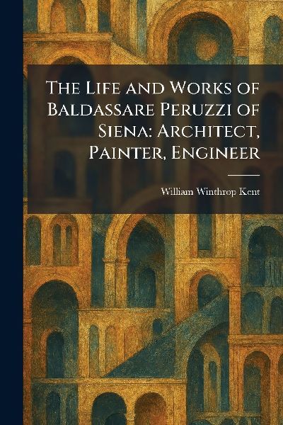 The Life and Works of Baldassare Peruzzi of Siena: Architect, Painter, Engineer