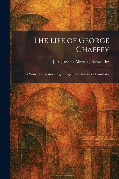 The Life of George Chaffey: A Story of Irrigation Beginnings in California and Australia