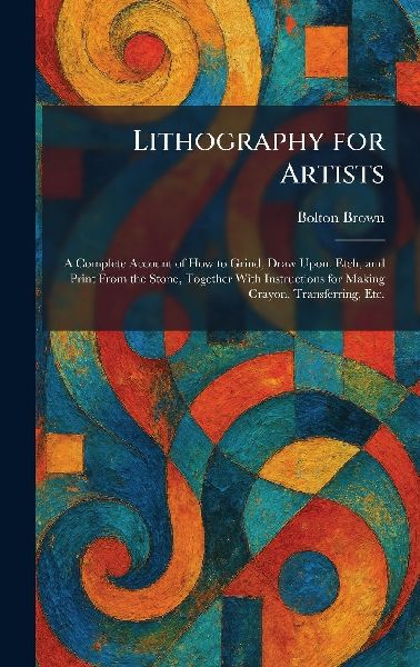 Lithography for Artists: A Complete Account of How to Grind, Draw Upon, Etch, and Print From the Stone, Together With Instructions for Making Crayon, Transferring, Etc.