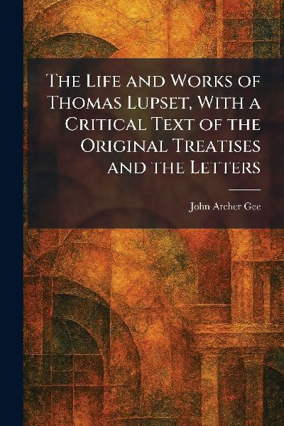 The Life and Works of Thomas Lupset, With a Critical Text of the Original Treatises and the Letters