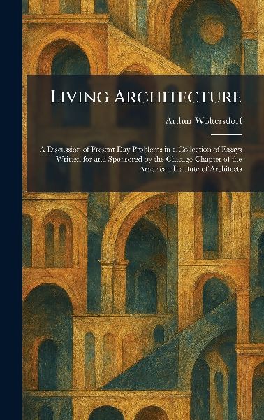 Living Architecture: A Discussion of Present Day Problems in a Collection of Essays Written for and Sponsored by the Chicago Chapter of the American Institute of Architects