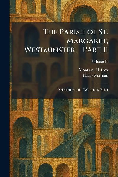 The Parish of St. Margaret, Westminster.â&#128;"Part II: Neighbourhood of Whitehall, Vol. 1