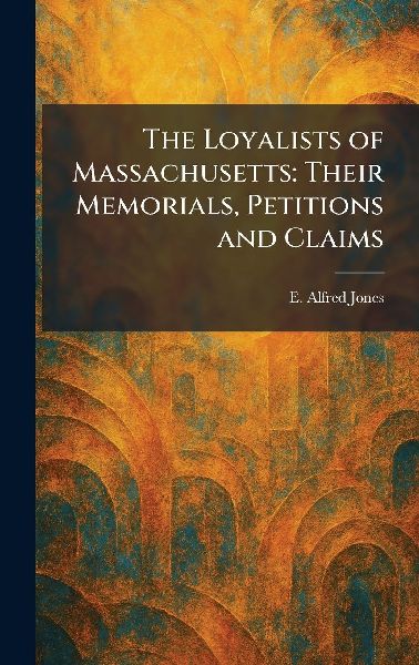 The Loyalists of Massachusetts: Their Memorials, Petitions and Claims