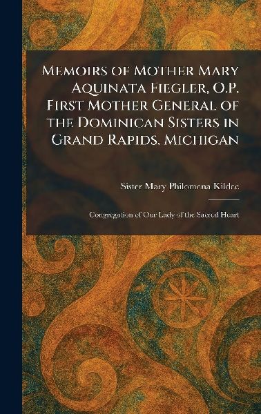 Memoirs of Mother Mary Aquinata Fiegler, O.P. First Mother General of the Dominican Sisters in Grand Rapids, Michigan: Congregation of Our Lady of the Sacred Heart