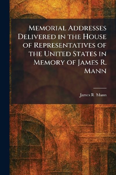 Memorial Addresses Delivered in the House of Representatives of the United States in Memory of James R. Mann