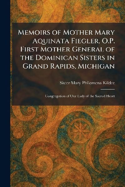 Memoirs of Mother Mary Aquinata Fiegler, O.P. First Mother General of the Dominican Sisters in Grand Rapids, Michigan: Congregation of Our Lady of the Sacred Heart