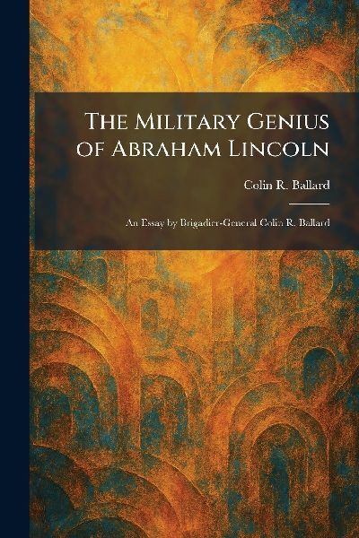 The Military Genius of Abraham Lincoln: An Essay by Brigadier-General Colin R. Ballard