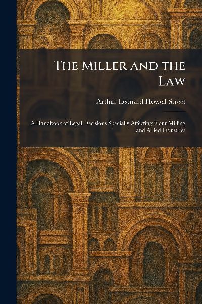 The Miller and the Law: A Handbook of Legal Decisions Specially Affecting Flour Milling and Allied Industries