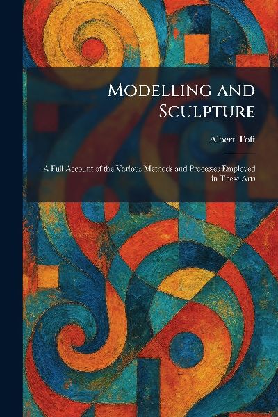 Modelling and Sculpture: A Full Account of the Various Methods and Processes Employed in These Arts