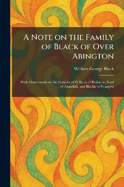 A Note on the Family of Black of Over Abington: With Memoranda on the Families of Willison of Redshaw, Steel of Annathill, and Blackie of Glasgow