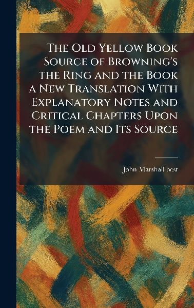 The Old Yellow Book Source of Browning's the Ring and the Book a New Translation With Explanatory Notes and Critical Chapters Upon the Poem and Its Source