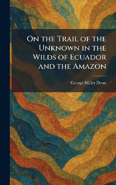 On the Trail of the Unknown in the Wilds of Ecuador and the Amazon