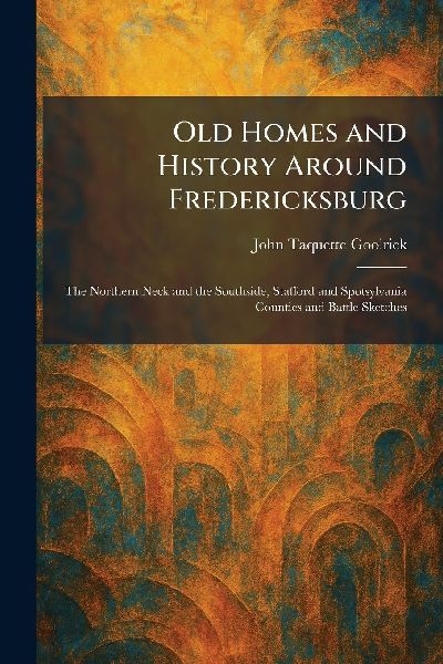 Old Homes and History Around Fredericksburg: The Northern Neck and the Southside, Stafford and Spotsylvania Counties and Battle Sketches