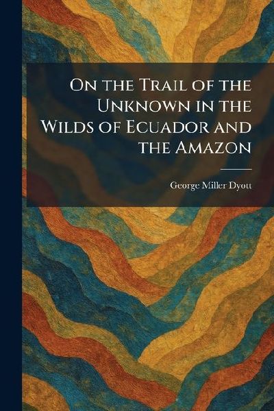 On the Trail of the Unknown in the Wilds of Ecuador and the Amazon