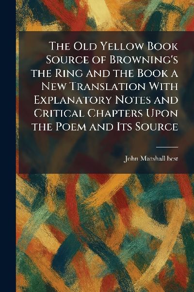 The Old Yellow Book Source of Browning's the Ring and the Book a New Translation With Explanatory Notes and Critical Chapters Upon the Poem and Its Source