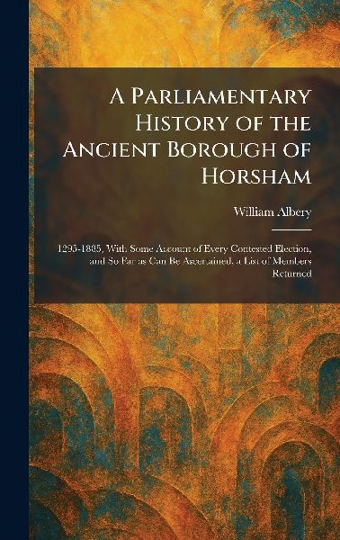 A Parliamentary History of the Ancient Borough of Horsham: 1295-1885, With Some Account of Every Contested Election, and So Far as Can Be Ascertained, a List of Members Returned