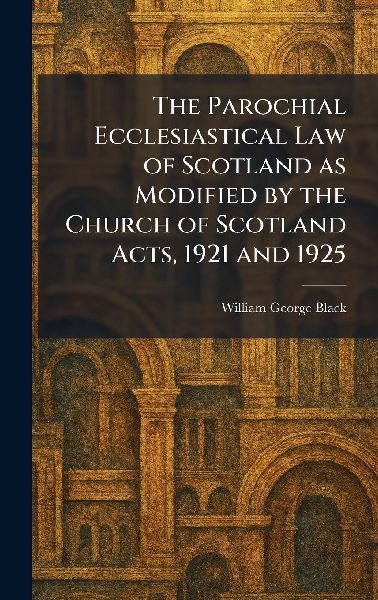 The Parochial Ecclesiastical Law of Scotland as Modified by the Church of Scotland Acts, 1921 and 1925